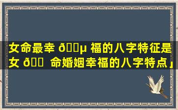 女命最幸 🌵 福的八字特征是「女 🐠 命婚姻幸福的八字特点」